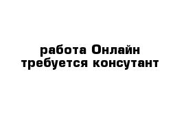 работа Онлайн требуется консутант 